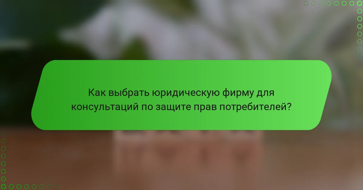 Как выбрать юридическую фирму для консультаций по защите прав потребителей?