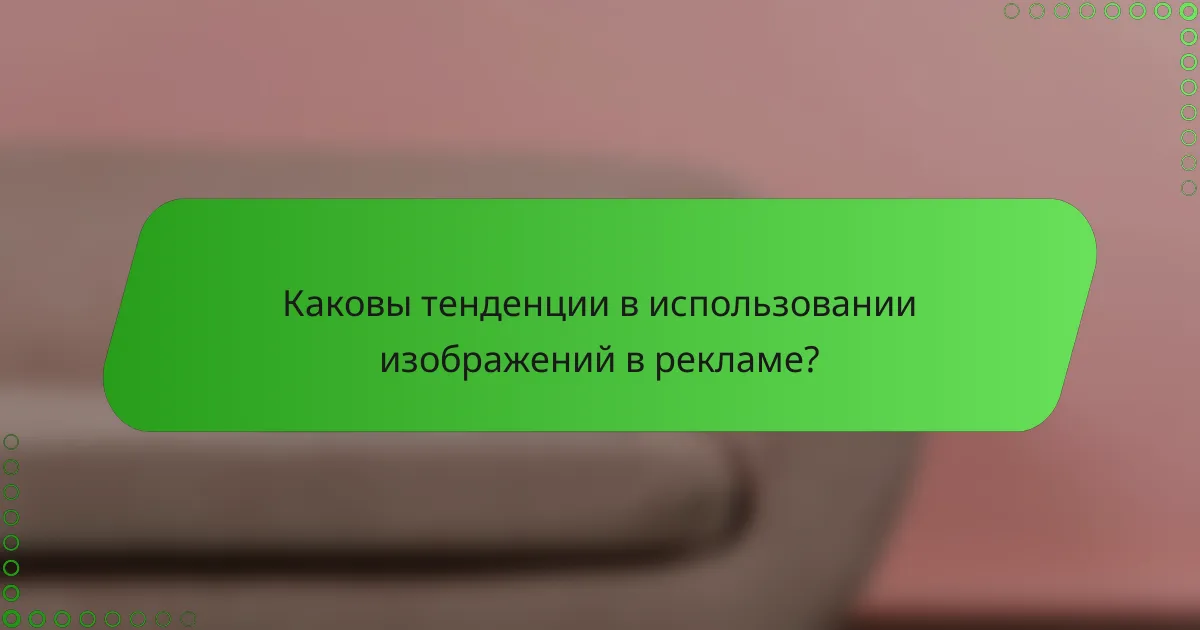 Каковы тенденции в использовании изображений в рекламе?